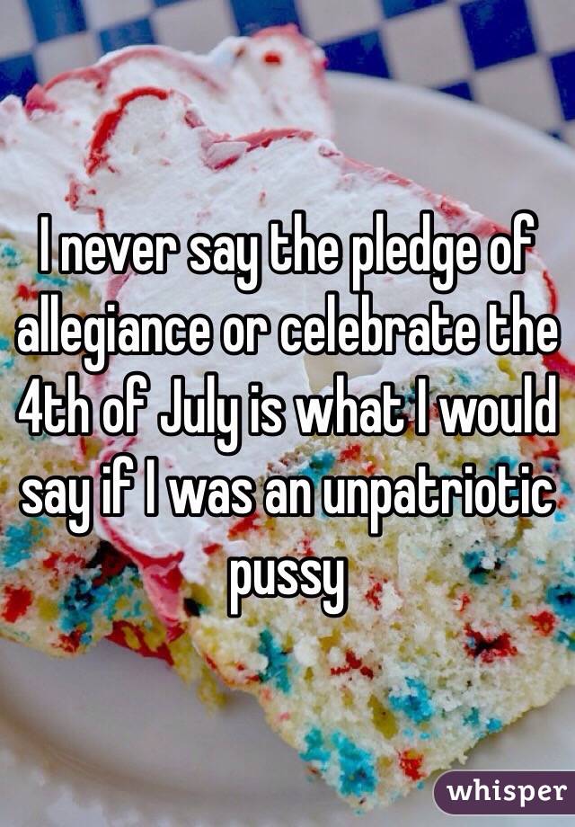 I never say the pledge of allegiance or celebrate the 4th of July is what I would say if I was an unpatriotic pussy