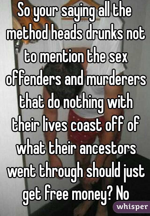 So your saying all the method heads drunks not to mention the sex offenders and murderers that do nothing with their lives coast off of what their ancestors went through should just get free money? No
