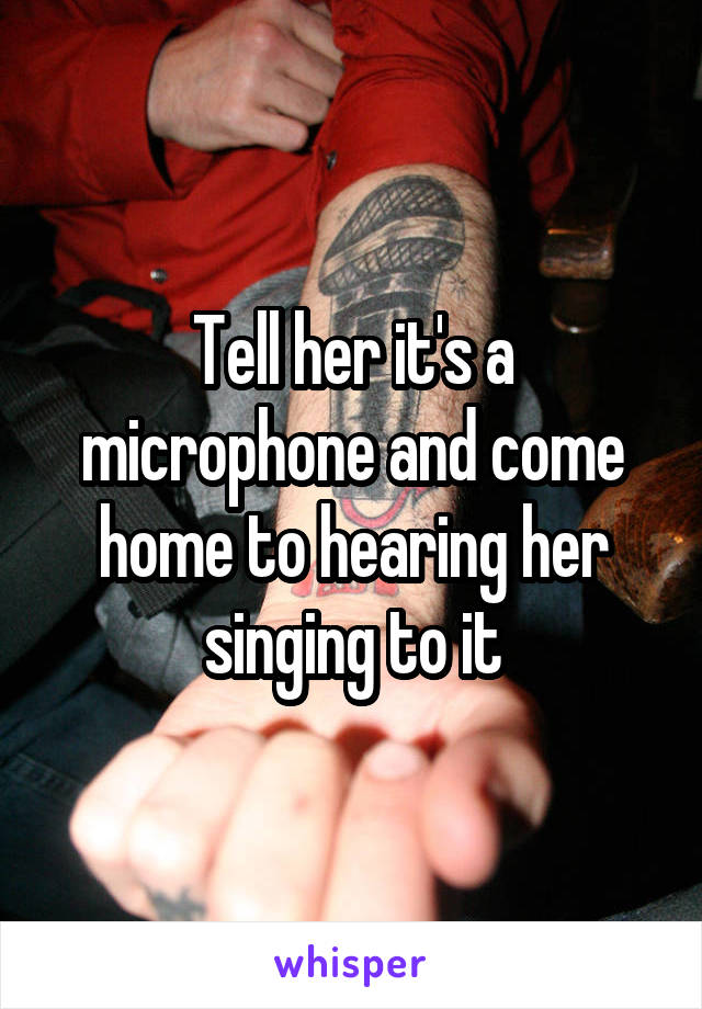 Tell her it's a microphone and come home to hearing her singing to it
