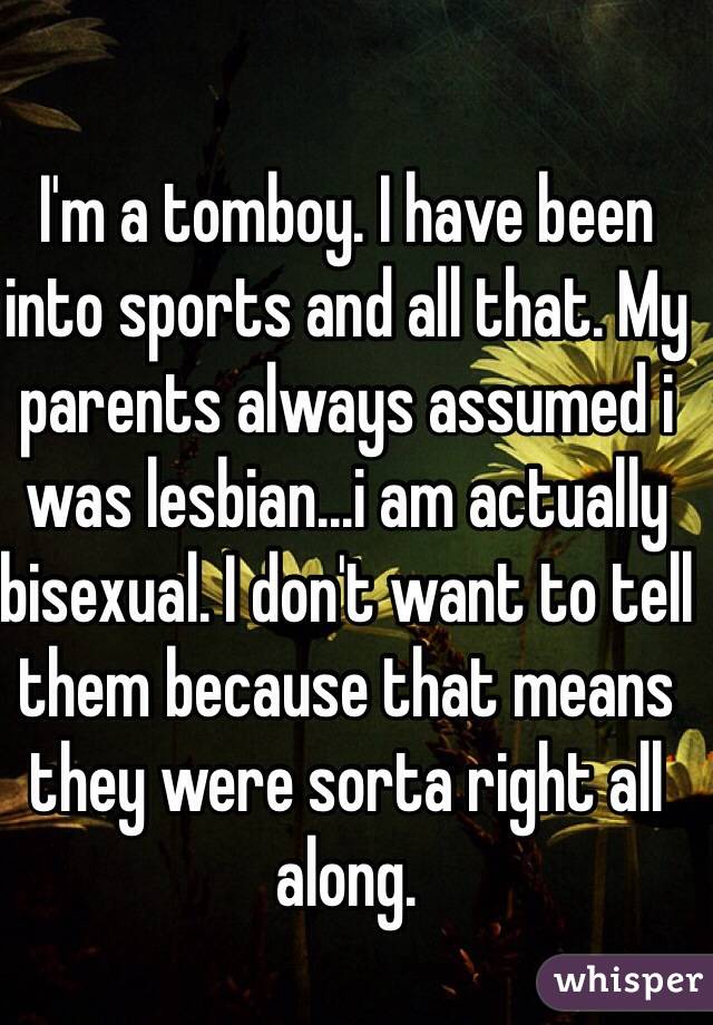 I'm a tomboy. I have been into sports and all that. My parents always assumed i was lesbian...i am actually bisexual. I don't want to tell them because that means they were sorta right all along.