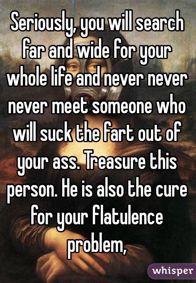 Seriously, you will search far and wide for your whole life and never never never meet someone who will suck the fart out of your ass. Treasure this person. He is also the cure for your flatulence problem,