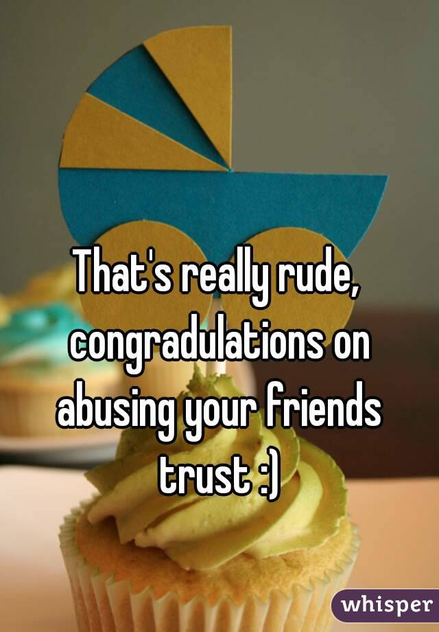 That's really rude, congradulations on abusing your friends trust :)