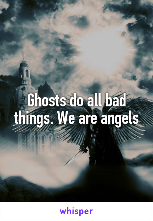 Ghosts do all bad things. We are angels