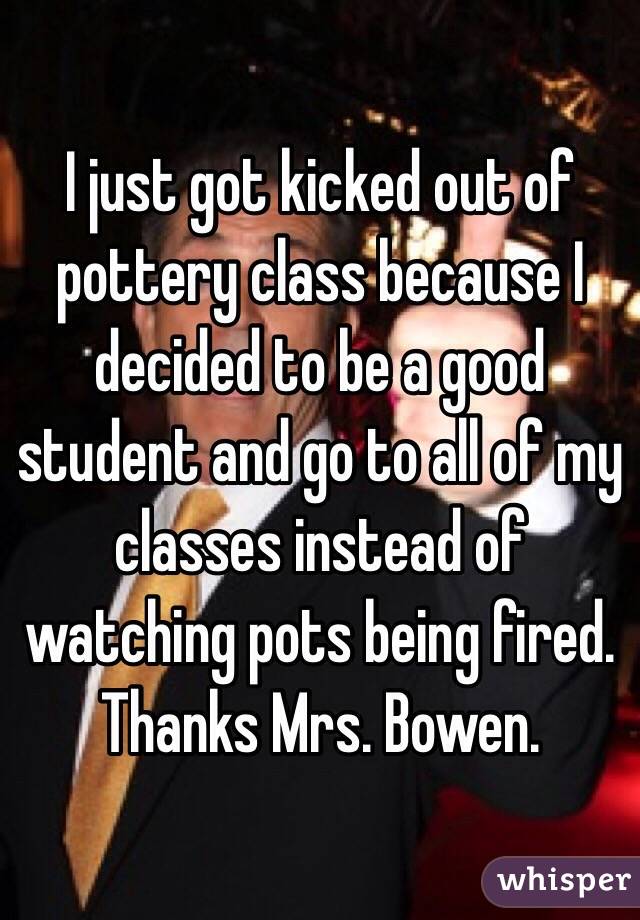 I just got kicked out of pottery class because I decided to be a good student and go to all of my classes instead of watching pots being fired. Thanks Mrs. Bowen. 