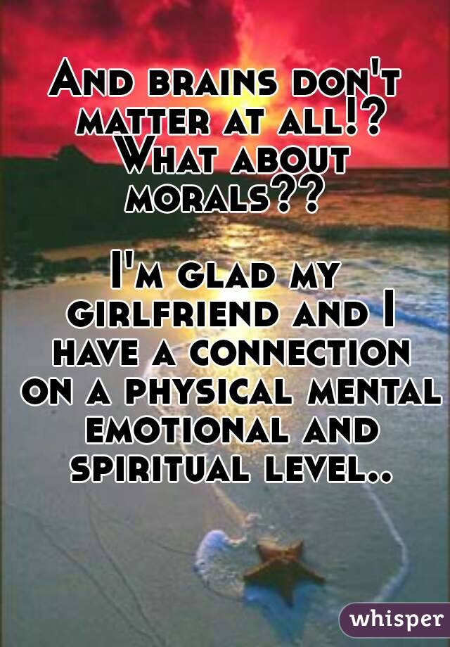 And brains don't matter at all!? What about morals?? 

I'm glad my girlfriend and I have a connection on a physical mental emotional and spiritual level..