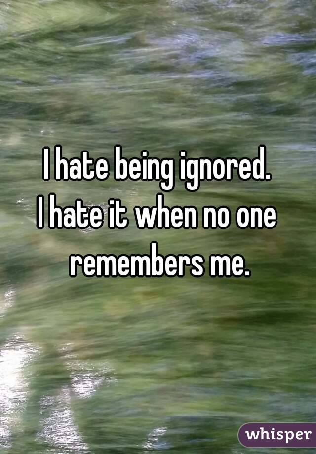 I hate being ignored.
I hate it when no one remembers me.