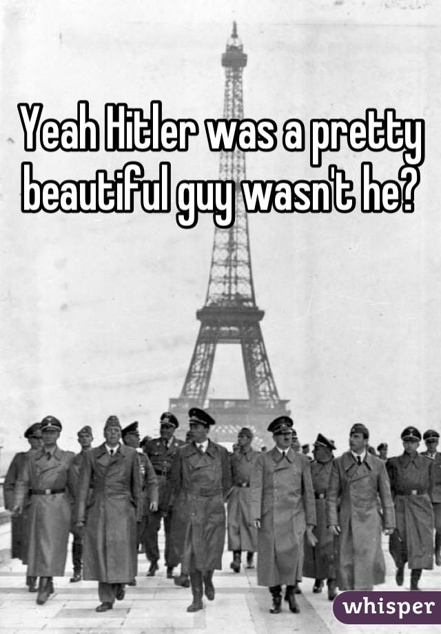 Yeah Hitler was a pretty beautiful guy wasn't he?