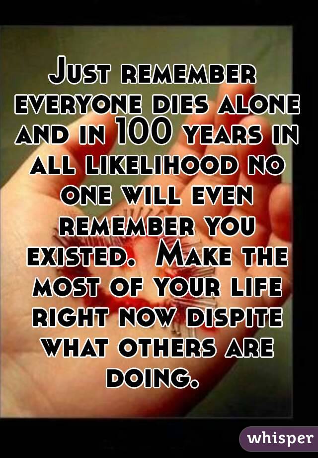Just remember everyone dies alone and in 100 years in all likelihood no one will even remember you existed.  Make the most of your life right now dispite what others are doing. 