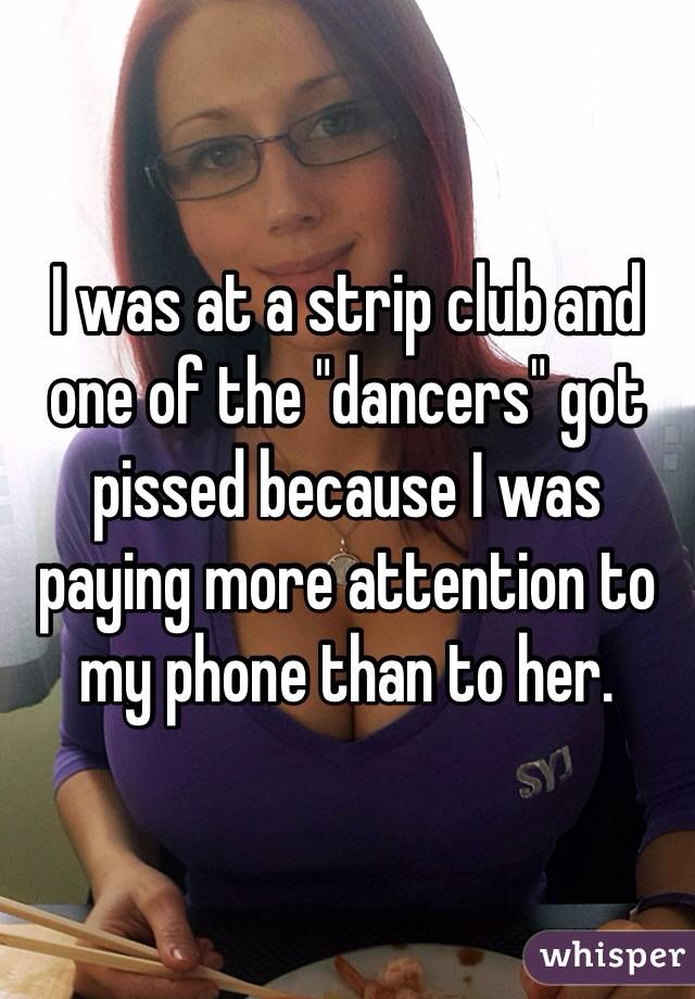 I was at a strip club and one of the "dancers" got pissed because I was paying more attention to my phone than to her.