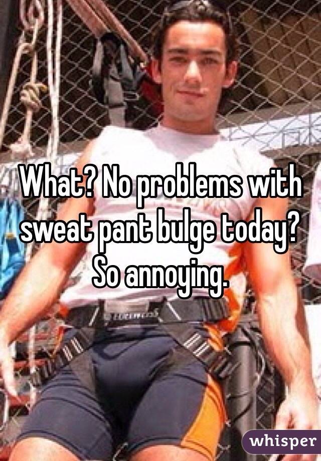 What? No problems with sweat pant bulge today? So annoying.
