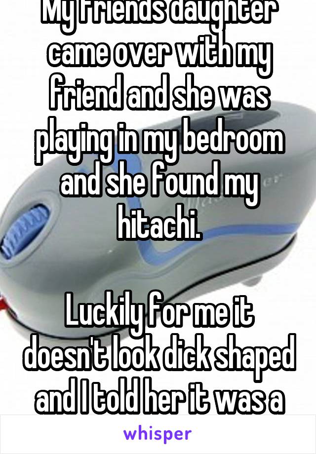 My friends daughter came over with my friend and she was playing in my bedroom and she found my hitachi.

Luckily for me it doesn't look dick shaped and I told her it was a back massager?! 
