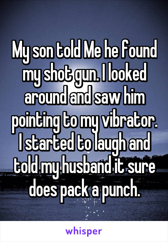 My son told Me he found my shot gun. I looked around and saw him pointing to my vibrator. I started to laugh and told my husband it sure does pack a punch.