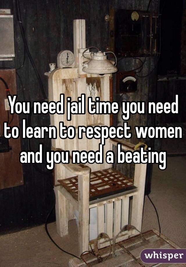 You need jail time you need to learn to respect women and you need a beating 