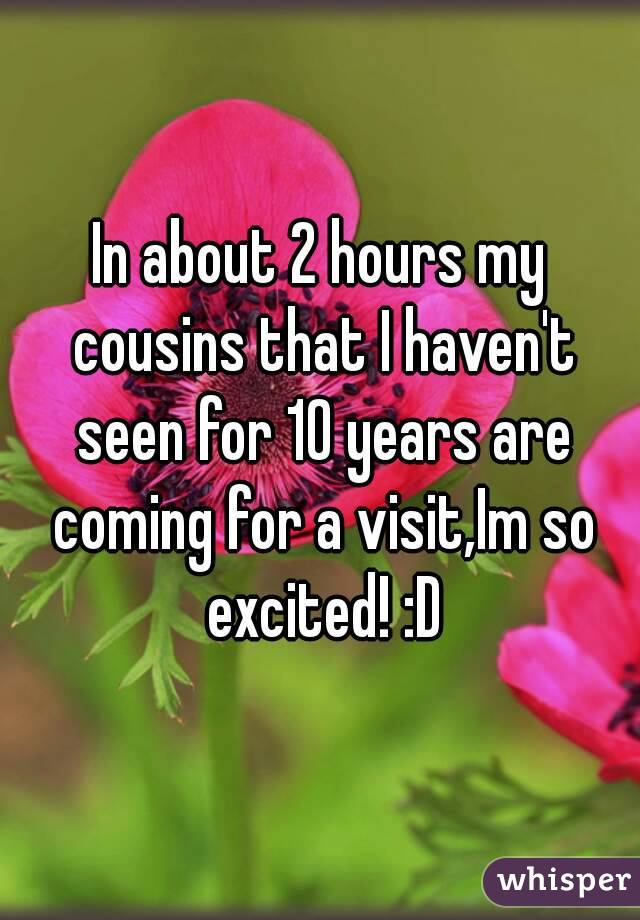 In about 2 hours my cousins that I haven't seen for 10 years are coming for a visit,Im so excited! :D