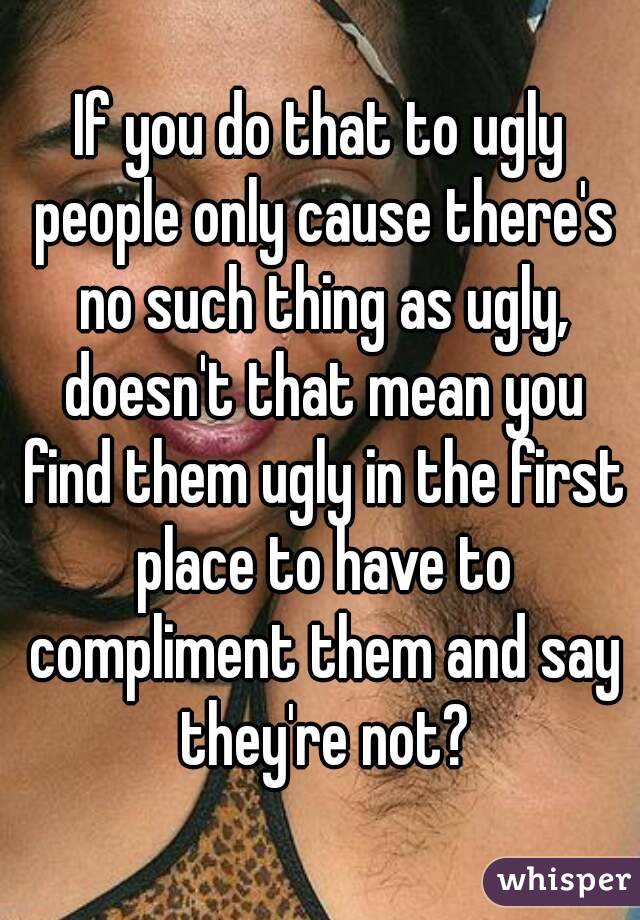If you do that to ugly people only cause there's no such thing as ugly, doesn't that mean you find them ugly in the first place to have to compliment them and say they're not?