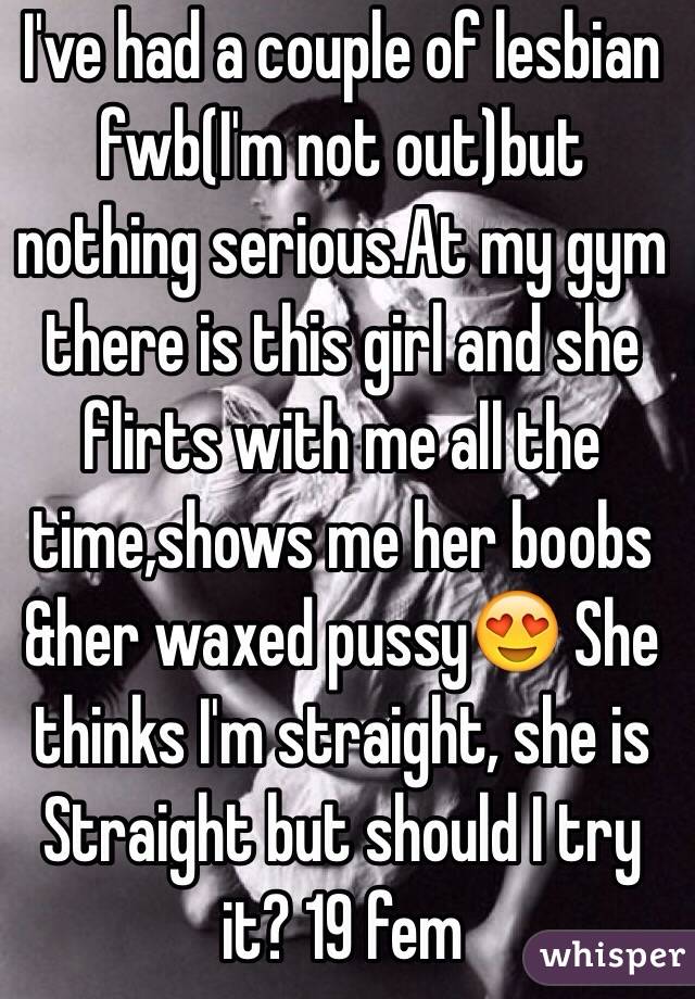 I've had a couple of lesbian fwb(I'm not out)but nothing serious.At my gym there is this girl and she flirts with me all the time,shows me her boobs &her waxed pussy😍 She thinks I'm straight, she is Straight but should I try it? 19 fem 