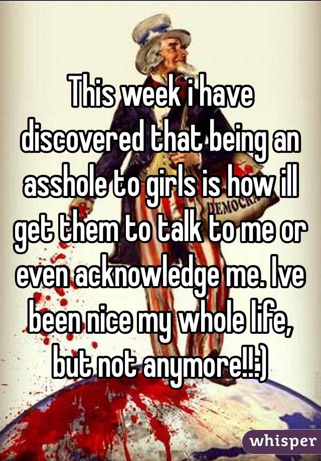 This week i have discovered that being an asshole to girls is how ill get them to talk to me or even acknowledge me. Ive been nice my whole life, but not anymore!!:)
