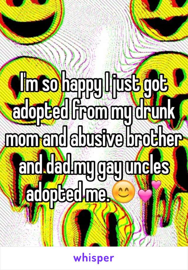 I'm so happy I just got adopted from my drunk mom and abusive brother and dad.my gay uncles adopted me.😊💕