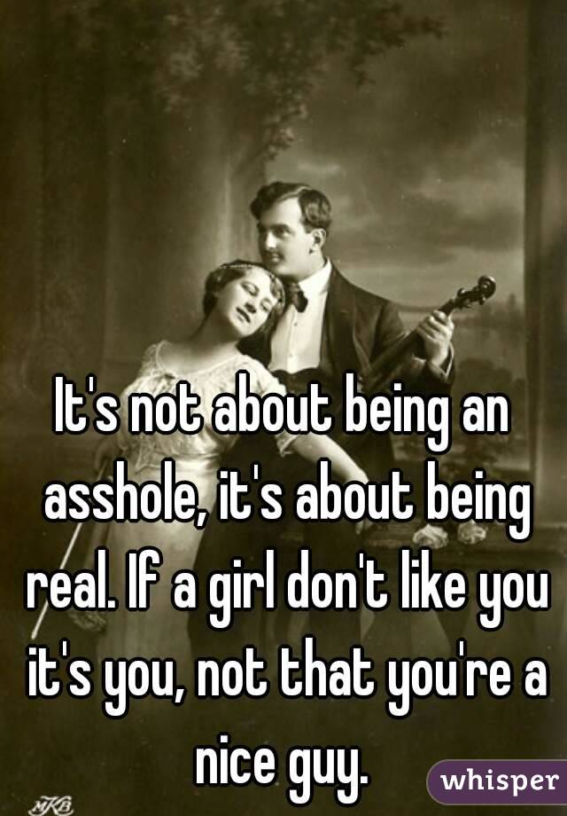 It's not about being an asshole, it's about being real. If a girl don't like you it's you, not that you're a nice guy. 