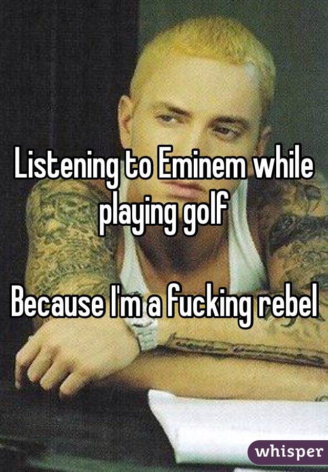 Listening to Eminem while playing golf

Because I'm a fucking rebel
