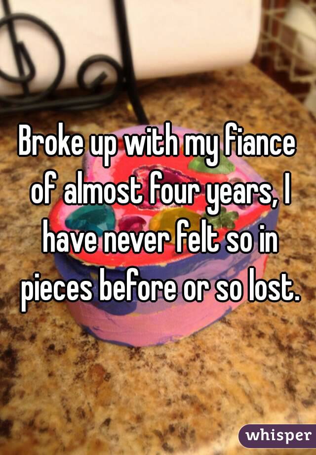 Broke up with my fiance of almost four years, I have never felt so in pieces before or so lost.