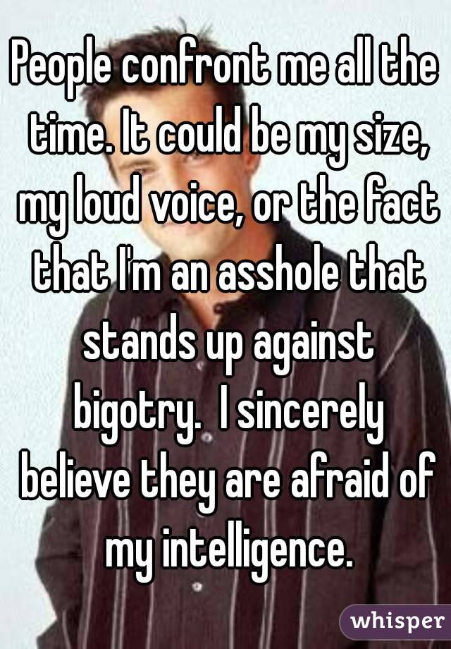 People confront me all the time. It could be my size, my loud voice, or the fact that I'm an asshole that stands up against bigotry.  I sincerely believe they are afraid of my intelligence.