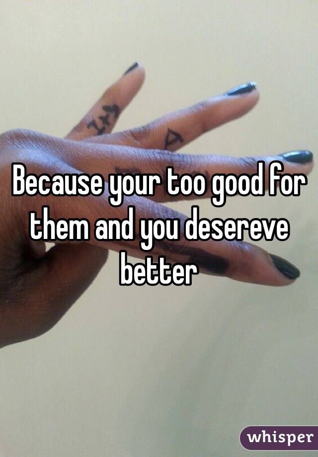 Because your too good for them and you desereve better