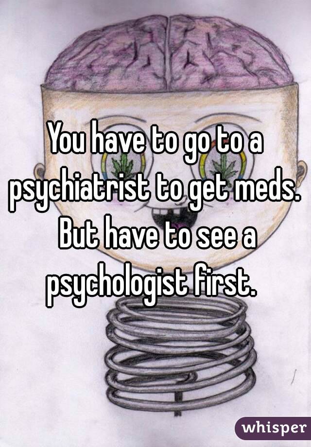 You have to go to a psychiatrist to get meds.  But have to see a psychologist first.  