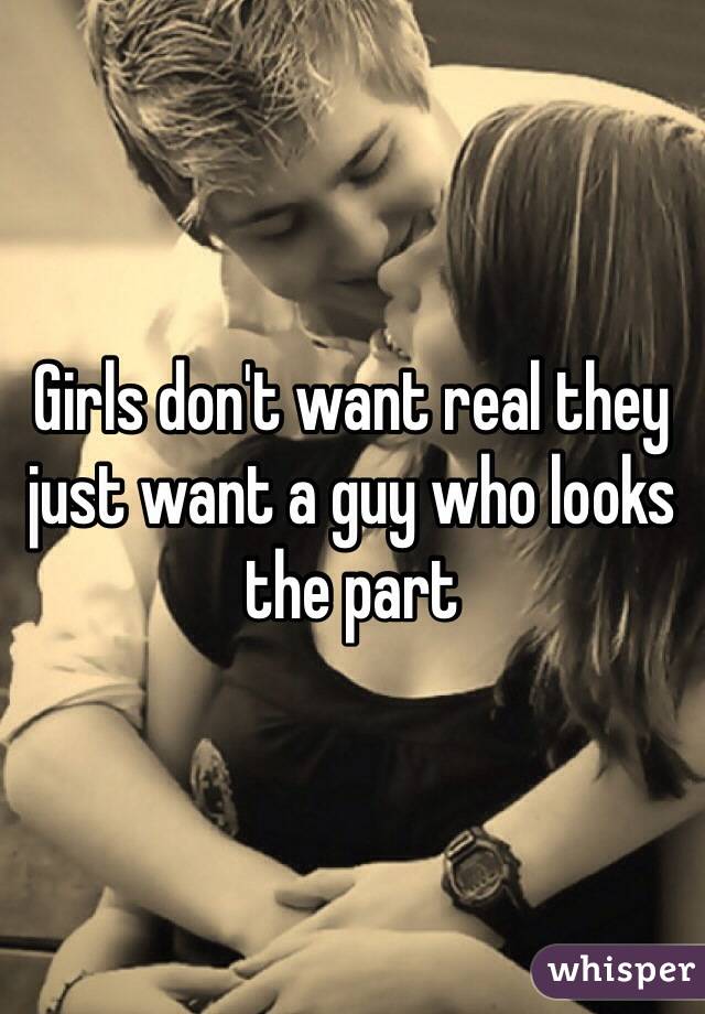 Girls don't want real they just want a guy who looks the part 