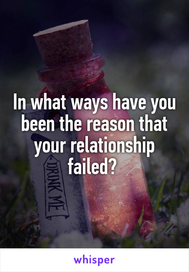 In what ways have you been the reason that your relationship failed? 