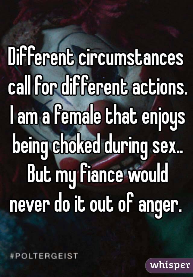 Different circumstances call for different actions. I am a female that enjoys being choked during sex.. But my fiance would never do it out of anger. 