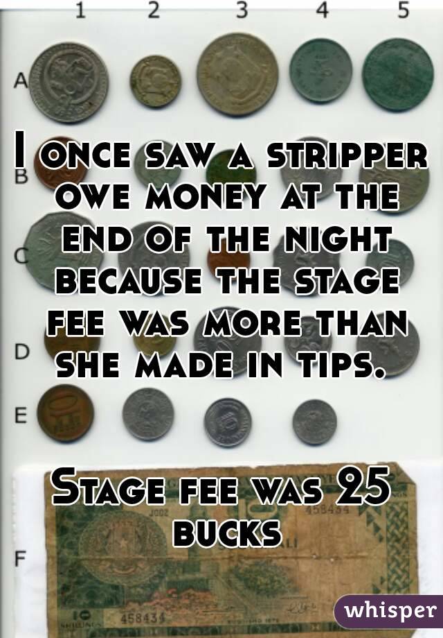 I once saw a stripper owe money at the end of the night because the stage fee was more than she made in tips. 


Stage fee was 25 bucks