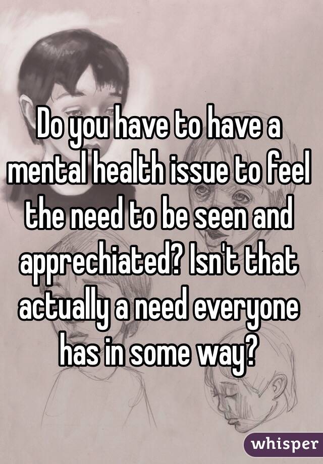 Do you have to have a mental health issue to feel the need to be seen and apprechiated? Isn't that actually a need everyone has in some way?