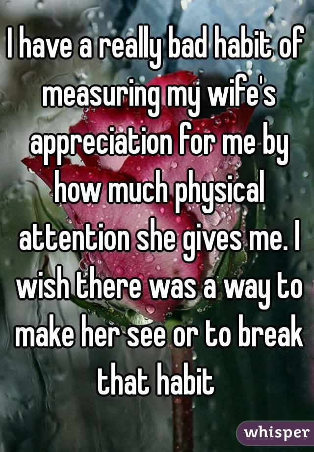 I have a really bad habit of measuring my wife's appreciation for me by how much physical attention she gives me. I wish there was a way to make her see or to break that habit 
