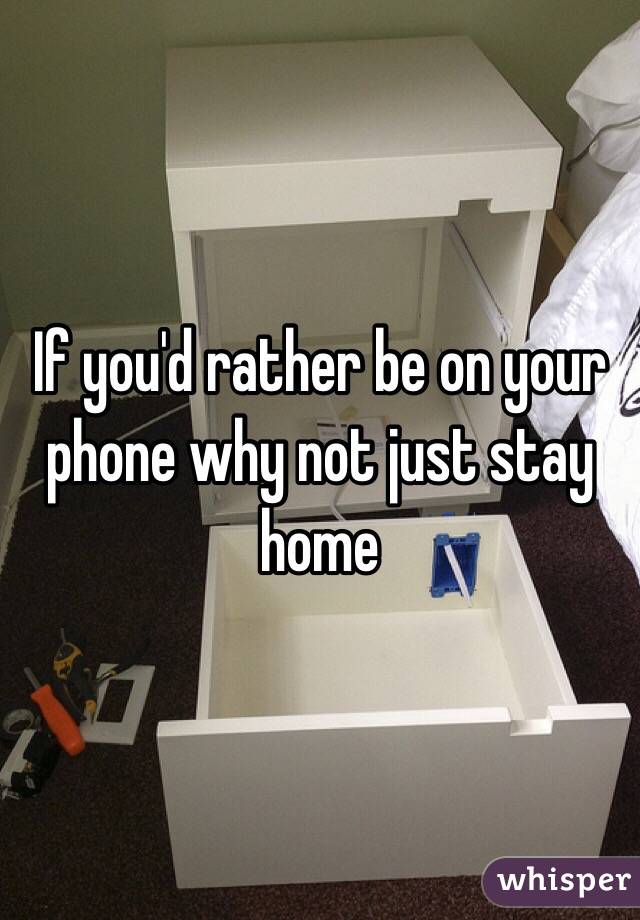 If you'd rather be on your phone why not just stay home 