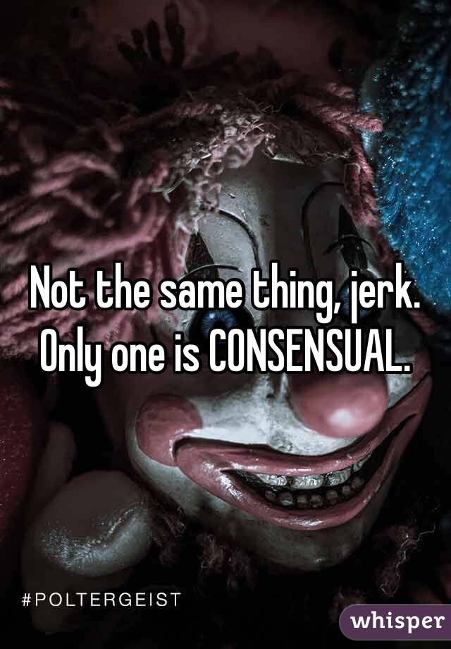 Not the same thing, jerk. Only one is CONSENSUAL.