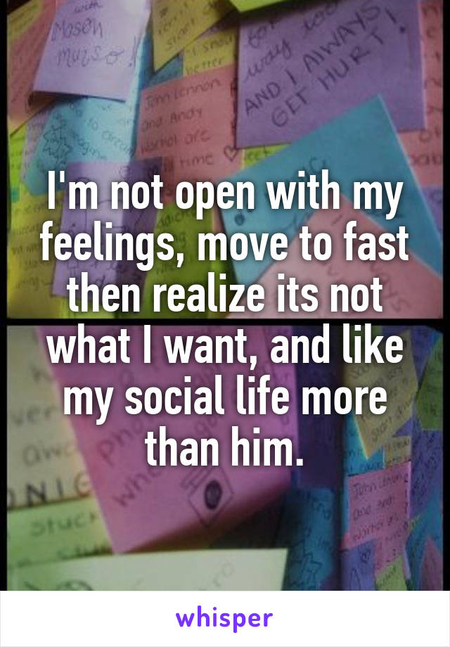 I'm not open with my feelings, move to fast then realize its not what I want, and like my social life more than him.
