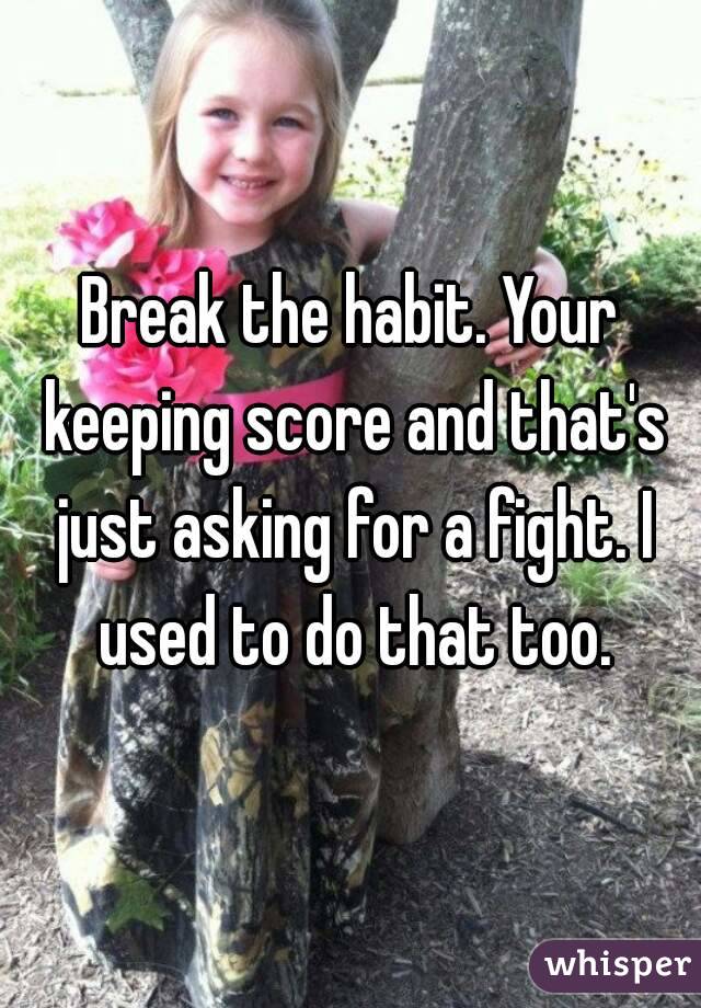 Break the habit. Your keeping score and that's just asking for a fight. I used to do that too.