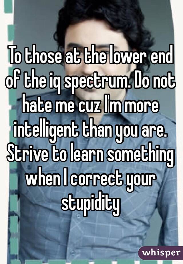 To those at the lower end of the iq spectrum. Do not hate me cuz I'm more intelligent than you are. Strive to learn something when I correct your stupidity