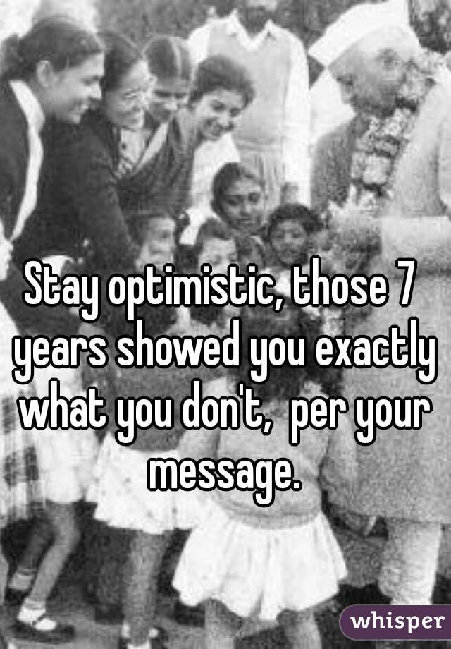 Stay optimistic, those 7 years showed you exactly what you don't,  per your message.
