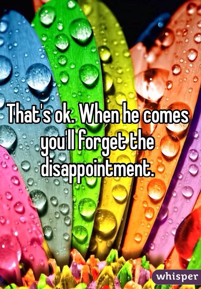 That's ok. When he comes you'll forget the disappointment. 