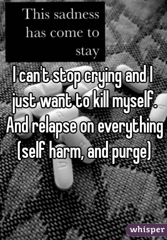 I can't stop crying and I just want to kill myself. And relapse on everything (self harm, and purge)