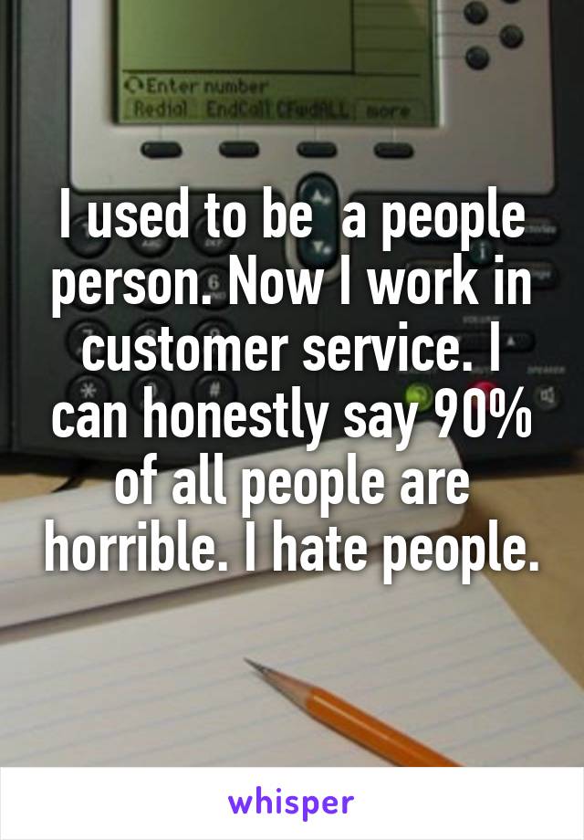 I used to be  a people person. Now I work in customer service. I can honestly say 90% of all people are horrible. I hate people. 