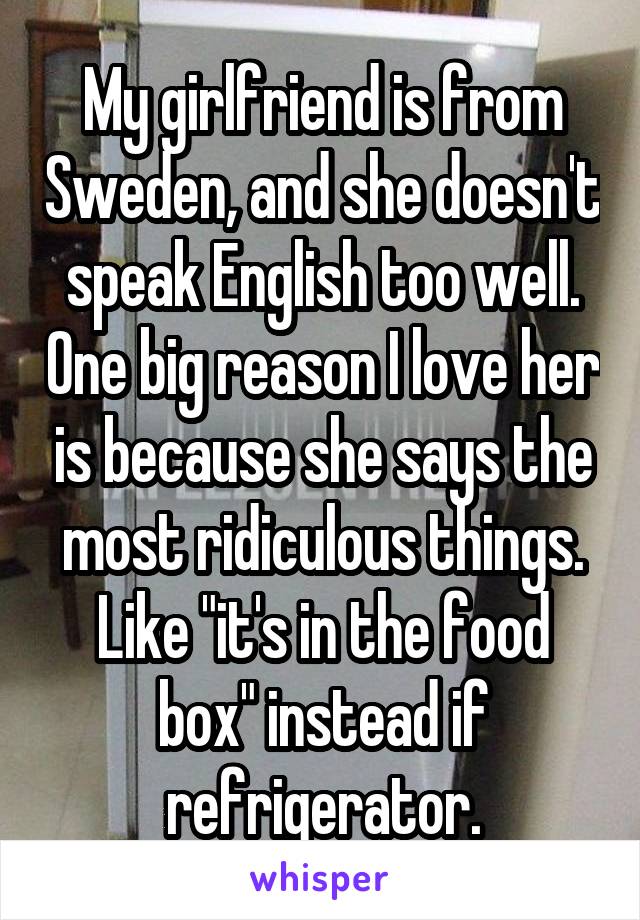 My girlfriend is from Sweden, and she doesn't speak English too well. One big reason I love her is because she says the most ridiculous things. Like "it's in the food box" instead if refrigerator.