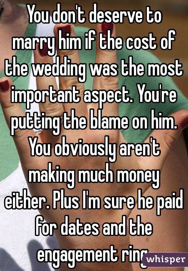 You don't deserve to marry him if the cost of the wedding was the most important aspect. You're putting the blame on him. You obviously aren't making much money either. Plus I'm sure he paid for dates and the engagement ring. 