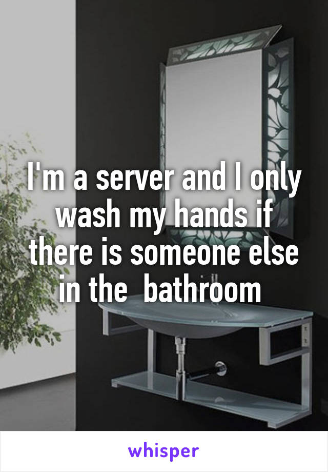 I'm a server and I only wash my hands if there is someone else in the  bathroom 
