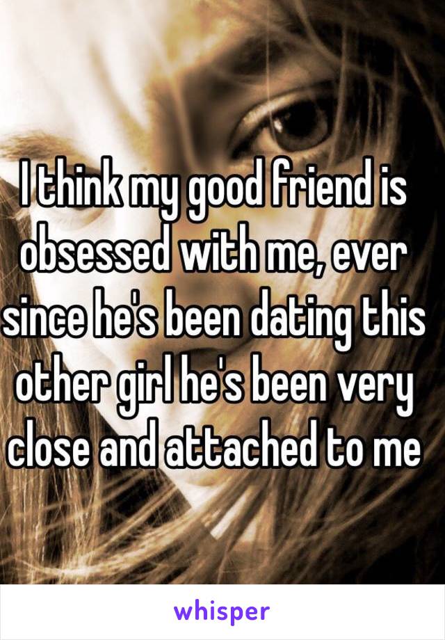 I think my good friend is obsessed with me, ever since he's been dating this other girl he's been very close and attached to me 
