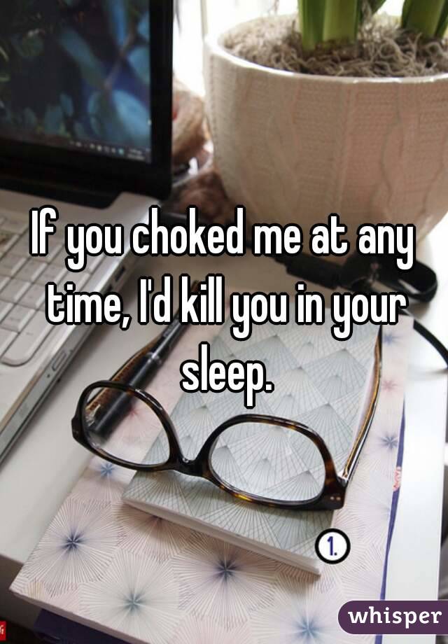 If you choked me at any time, I'd kill you in your sleep.
