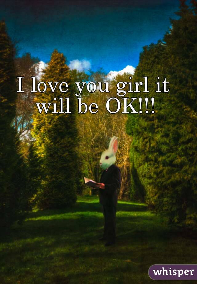 I love you girl it will be OK!!!