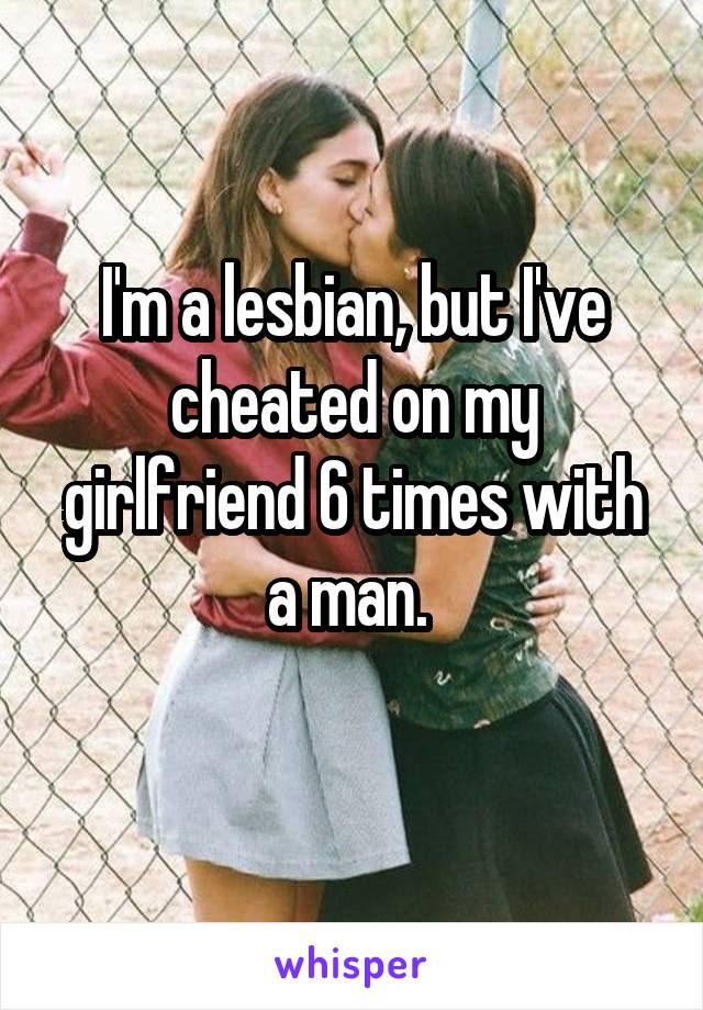 I'm a lesbian, but I've cheated on my girlfriend 6 times with a man. 
